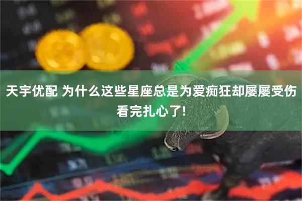 天宇优配 为什么这些星座总是为爱痴狂却屡屡受伤看完扎心了!