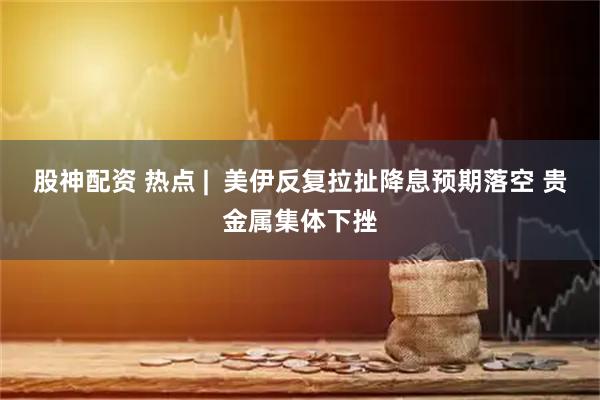 股神配资 热点 |  美伊反复拉扯降息预期落空 贵金属集体下挫