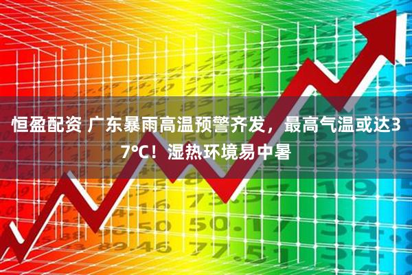恒盈配资 广东暴雨高温预警齐发，最高气温或达37℃！湿热环境易中暑