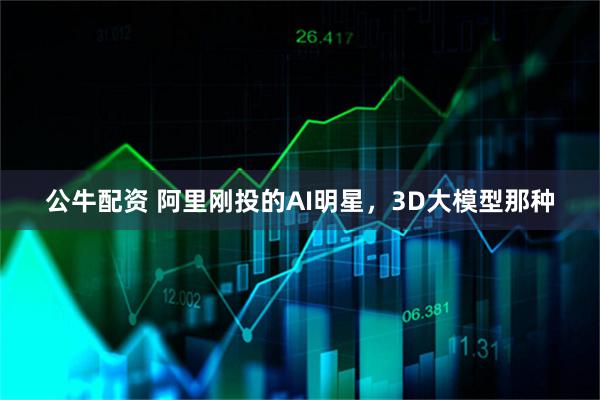 公牛配资 阿里刚投的AI明星，3D大模型那种